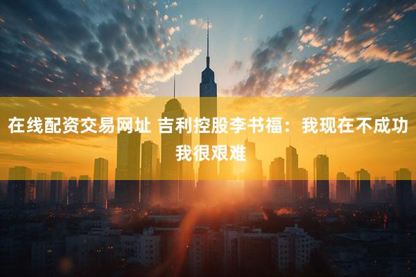 在线配资交易网址 吉利控股李书福：我现在不成功 我很艰难