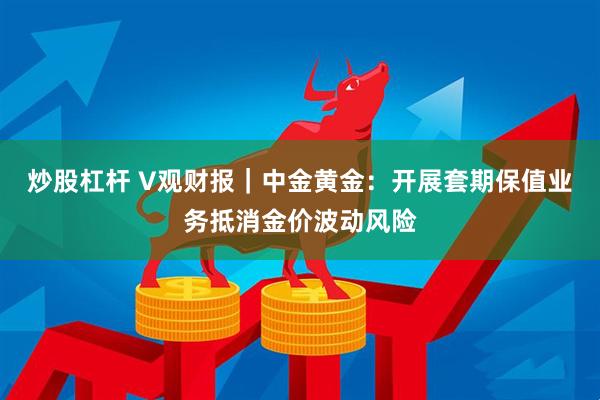 炒股杠杆 V观财报｜中金黄金：开展套期保值业务抵消金价波动风险