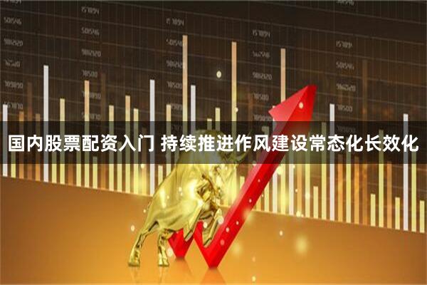 国内股票配资入门 持续推进作风建设常态化长效化