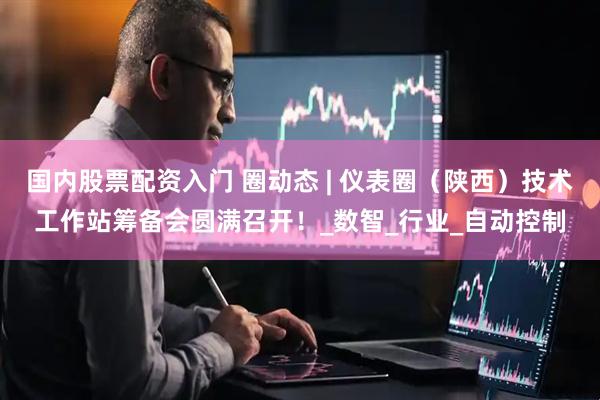 国内股票配资入门 圈动态 | 仪表圈（陕西）技术工作站筹备会圆满召开！_数智_行业_自动控制