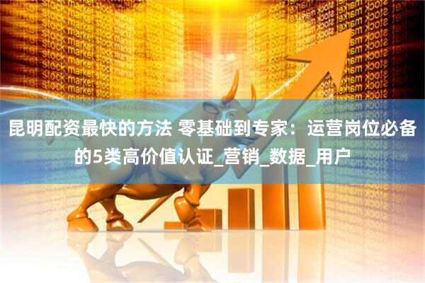 昆明配资最快的方法 零基础到专家：运营岗位必备的5类高价值认证_营销_数据_用户