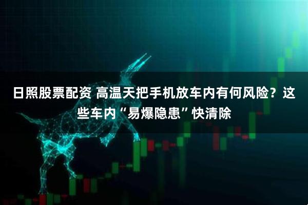 日照股票配资 高温天把手机放车内有何风险？这些车内“易爆隐患”快清除