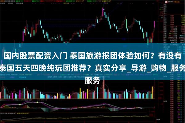 国内股票配资入门 泰国旅游报团体验如何？有没有泰国五天四晚纯玩团推荐？真实分享_导游_购物_服务