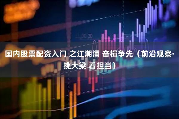 国内股票配资入门 之江潮涌 奋楫争先（前沿观察·挑大梁 看担当）