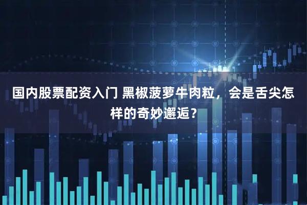 国内股票配资入门 黑椒菠萝牛肉粒，会是舌尖怎样的奇妙邂逅？