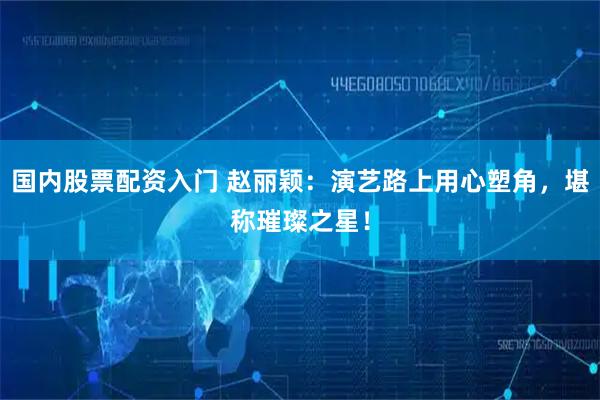 国内股票配资入门 赵丽颖：演艺路上用心塑角，堪称璀璨之星！