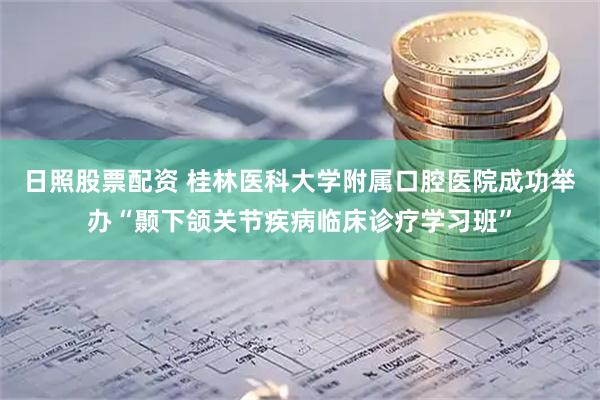 日照股票配资 桂林医科大学附属口腔医院成功举办“颞下颌关节疾病临床诊疗学习班”