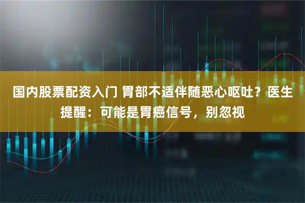 国内股票配资入门 胃部不适伴随恶心呕吐？医生提醒：可能是胃癌信号，别忽视