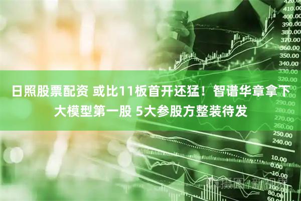 日照股票配资 或比11板首开还猛！智谱华章拿下大模型第一股 5大参股方整装待发