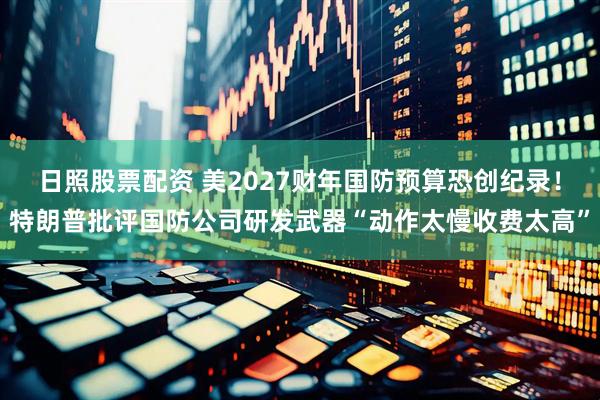 日照股票配资 美2027财年国防预算恐创纪录！特朗普批评国防公司研发武器“动作太慢收费太高”