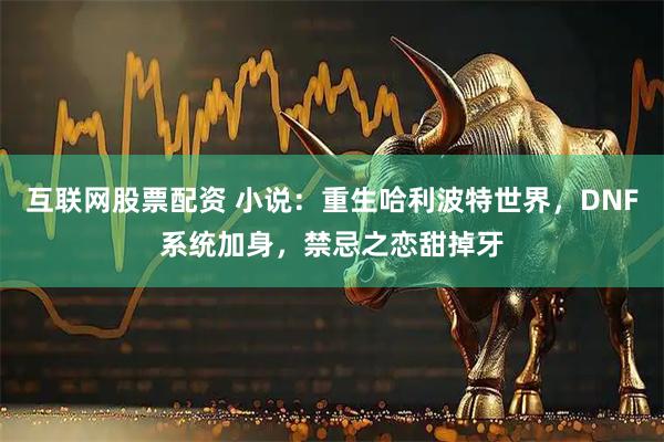 互联网股票配资 小说：重生哈利波特世界，DNF系统加身，禁忌之恋甜掉牙
