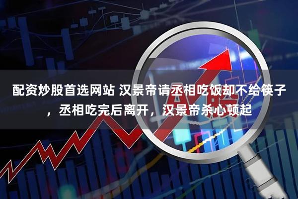 配资炒股首选网站 汉景帝请丞相吃饭却不给筷子，丞相吃完后离开，汉景帝杀心顿起