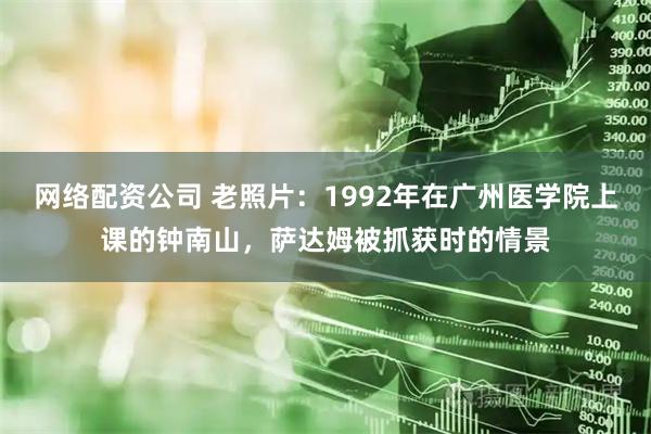 网络配资公司 老照片：1992年在广州医学院上课的钟南山，萨达姆被抓获时的情景