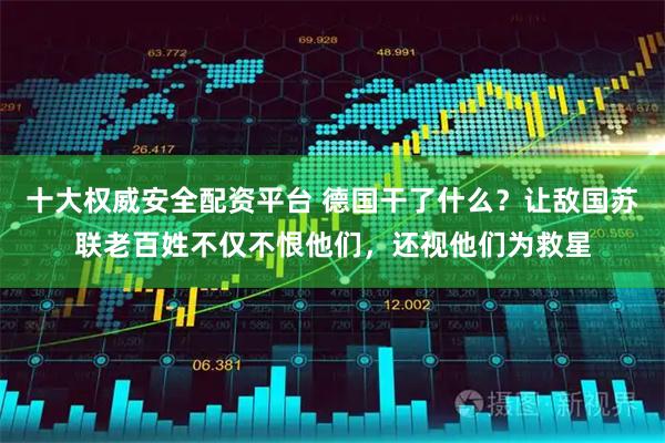 十大权威安全配资平台 德国干了什么？让敌国苏联老百姓不仅不恨他们，还视他们为救星