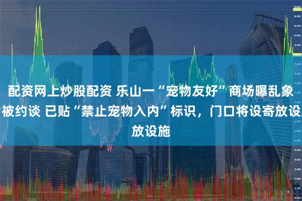 配资网上炒股配资 乐山一“宠物友好”商场曝乱象后被约谈 已贴“禁止宠物入内”标识，门口将设寄放设施