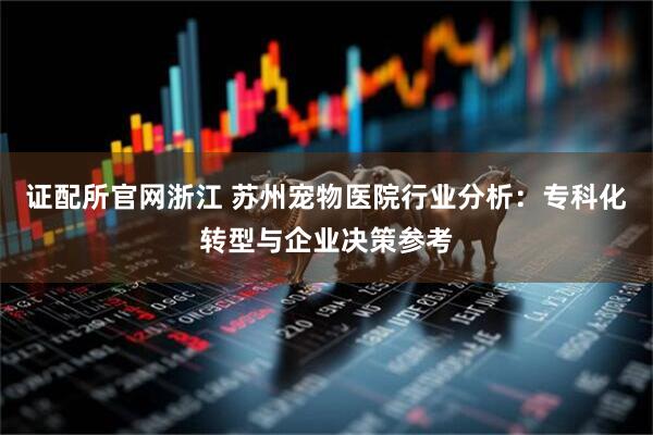 证配所官网浙江 苏州宠物医院行业分析：专科化转型与企业决策参考