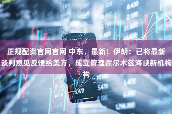 正规配资官网官网 中东，最新！伊朗：已将最新谈判意见反馈给美方，成立管理霍尔木兹海峡新机构