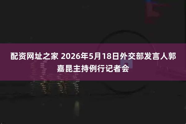 配资网址之家 2026年5月18日外交部发言人郭嘉昆主持例行记者会