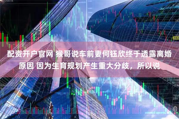 配资开户官网 猴哥说车前妻何钰欣终于透露离婚原因 因为生育规划产生重大分歧，所以说